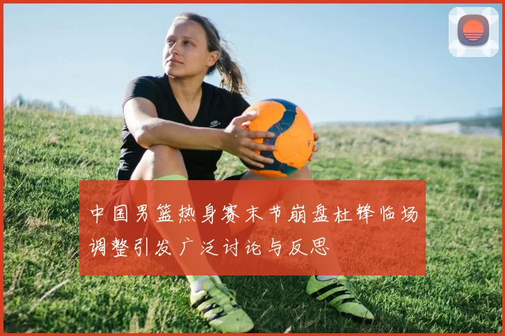 中国男篮热身赛末节崩盘杜锋临场调整引发广泛讨论与反思