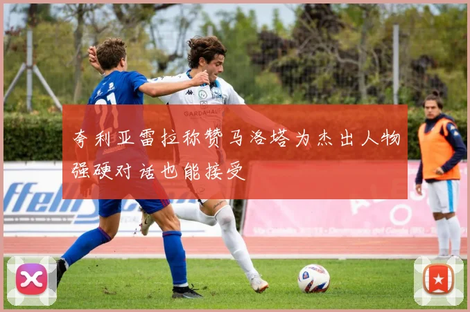 夸利亚雷拉称赞马洛塔为杰出人物强硬对话也能接受