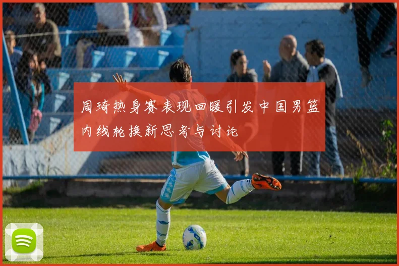 周琦热身赛表现回暖引发中国男篮内线轮换新思考与讨论