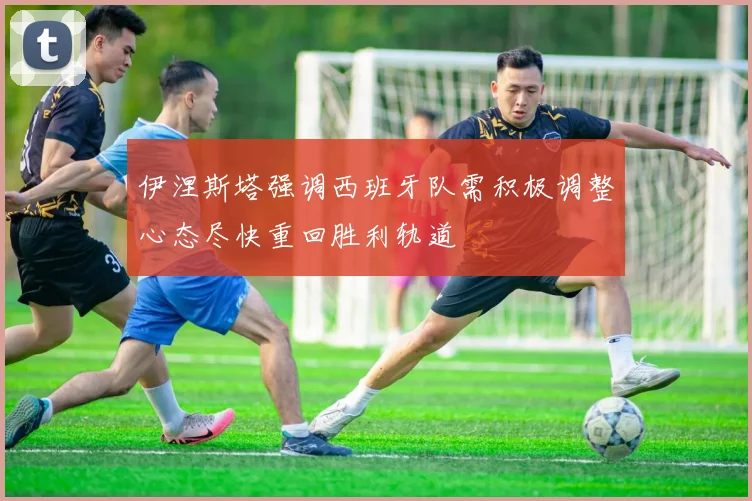伊涅斯塔强调西班牙队需积极调整心态尽快重回胜利轨道