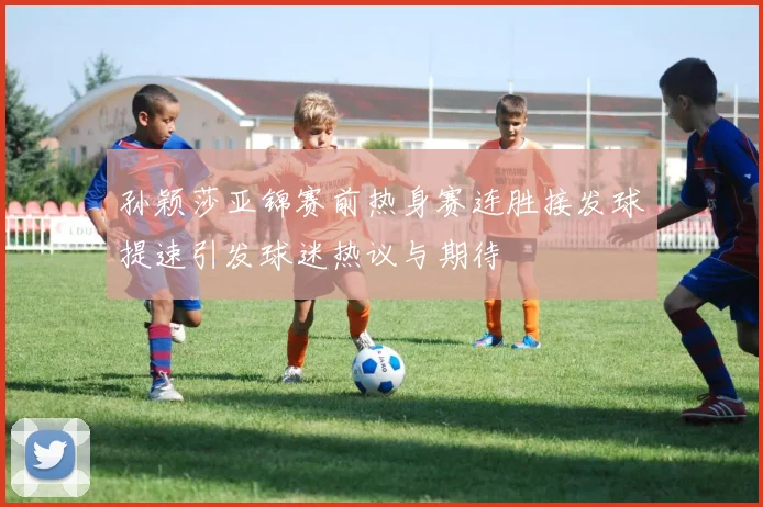 孙颖莎亚锦赛前热身赛连胜接发球提速引发球迷热议与期待