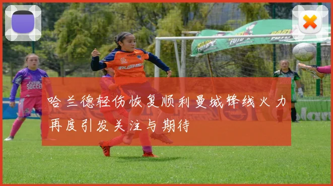 哈兰德轻伤恢复顺利曼城锋线火力再度引发关注与期待