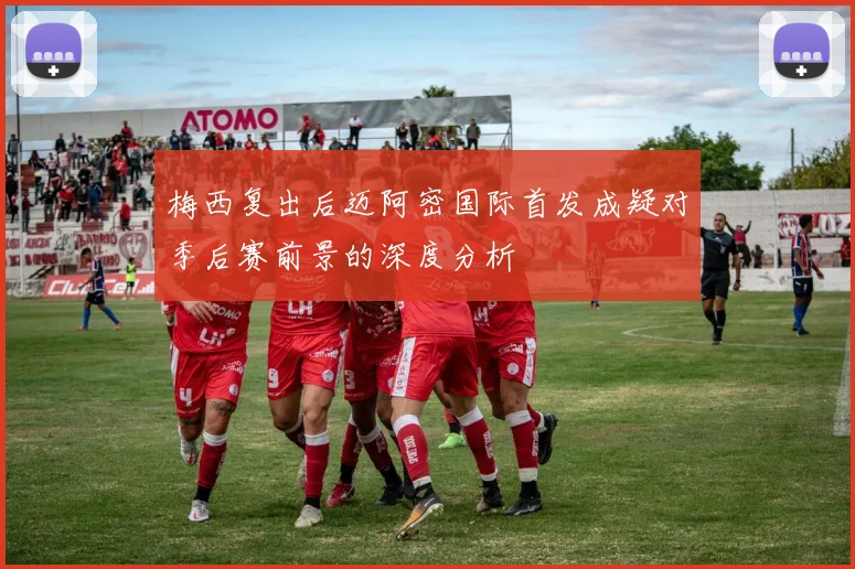 梅西复出后迈阿密国际首发成疑对季后赛前景的深度分析